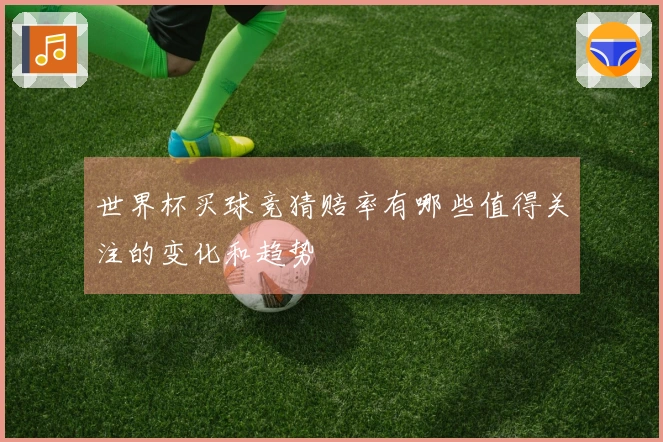 世界杯买球竞猜赔率有哪些值得关注的变化和趋势